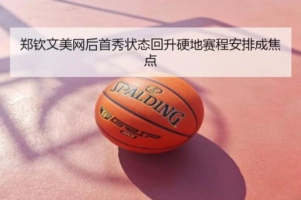 郑钦文美网后首秀状态回升硬地赛程安排成焦点