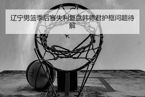 辽宁男篮季后赛失利复盘韩德君护框问题待解