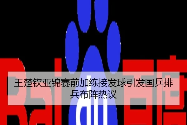 王楚钦亚锦赛前加练接发球引发国乒排兵布阵热议